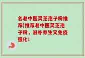 名老中医灵芝孢子粉推荐(推荐老中医灵芝孢子粉，滋补养生又免疫强化！