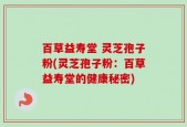 百草益寿堂 灵芝孢子粉(灵芝孢子粉：百草益寿堂的健康秘密)