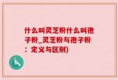 什么叫灵芝粉什么叫孢子粉_灵芝粉与孢子粉：定义与区别)