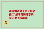 李蕴铷讲灵芝孢子粉功能(了解李蕴铷分享的灵芝孢子粉功效)