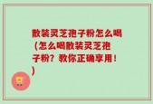 散装灵芝孢子粉怎么喝 (怎么喝散装灵芝孢子粉？教你正确享用！)