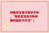 种植灵芝孢子粉好不好_“探索灵芝孢子粉种植的益处与方法”)