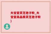 大宝堂灵芝孢子粉_大宝堂高品质灵芝孢子粉)