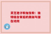 灵芝孢子粉加生粉：独特组合背后的奥秘与潜在功效