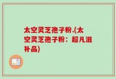 太空灵芝孢子粉.(太空灵芝孢子粉：超凡滋补品)