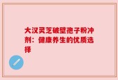 大汉灵芝破壁孢子粉冲剂：健康养生的优质选择