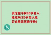 灵芝孢子粉80岁老人能吃吗(80岁老人能否食用灵芝孢子粉)