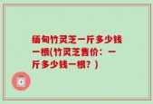 缅甸竹灵芝一斤多少钱一根(竹灵芝售价：一斤多少钱一根？)