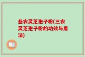 叁农灵芝孢子粉(三农灵芝孢子粉的功效与用法)