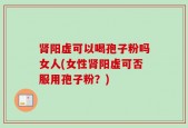 肾阳虚可以喝孢子粉吗女人(女性肾阳虚可否服用孢子粉？)