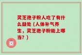 灵芝孢子粉人吃了有什么益处 (人体补气养生，灵芝孢子粉能上哪当？)