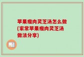 苹果瘦肉灵芝汤怎么做(家常苹果瘦肉灵芝汤做法分享)