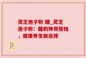 灵芝孢子粉 醋_灵芝孢子粉：醋的神奇搭档，健康养生新选择