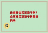 云南野生灵芝孢子粉？众芝林灵芝孢子粉是真的吗