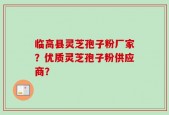 临高县灵芝孢子粉厂家？优质灵芝孢子粉供应商？