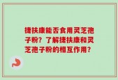 捷扶康能否食用灵芝孢子粉？了解捷扶康和灵芝孢子粉的相互作用？