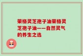 荣格灵芝孢子油荣格灵芝孢子油——自然灵气的养生之选