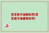 灵芝孢子油被处罚(灵芝孢子油遭受处罚)