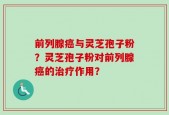 前列腺癌与灵芝孢子粉？灵芝孢子粉对前列腺癌的治疗作用？