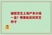 破壁灵芝上海产多少钱一盒？哪里能买到灵芝种子