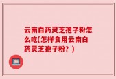云南白药灵芝孢子粉怎么吃(怎样食用云南白药灵芝孢子粉？)