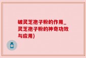 破灵芝孢子粉的作用_灵芝孢子粉的神奇功效与应用)