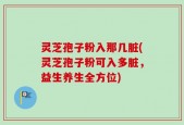 灵芝孢子粉入那几脏(灵芝孢子粉可入多脏，益生养生全方位)