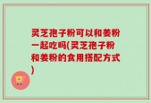 灵芝孢子粉可以和姜粉一起吃吗(灵芝孢子粉和姜粉的食用搭配方式)