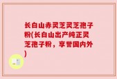 长白山赤灵芝灵芝孢子粉(长白山出产纯正灵芝孢子粉，享誉国内外)