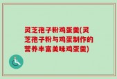 灵芝孢子粉鸡蛋羹(灵芝孢子粉与鸡蛋制作的营养丰富美味鸡蛋羹)