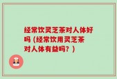 经常饮灵芝茶对人体好吗 (经常饮用灵芝茶对人体有益吗？)