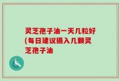 灵芝孢子油一天几粒好(每日建议摄入几颗灵芝孢子油