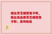 烟台灵芝破壁孢子粉_烟台高品质灵芝破壁孢子粉，高效吸收