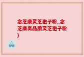 念芝康灵芝孢子粉_念芝康高品质灵芝孢子粉)