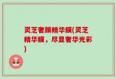 灵芝奢颜精华膜(灵芝精华膜，尽显奢华光彩)