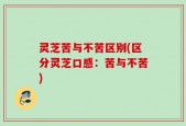 灵芝苦与不苦区别(区分灵芝口感：苦与不苦)