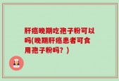 肝癌晚期吃孢子粉可以吗(晚期肝癌患者可食用孢子粉吗？)