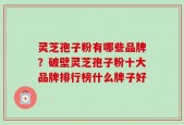 灵芝孢子粉有哪些品牌？破壁灵芝孢子粉十大品牌排行榜什么牌子好