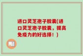 进口灵芝孢子胶囊(进口灵芝孢子胶囊，提高免疫力的好选择！)