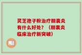 灵芝孢子粉治疗胆囊炎有什么好处？（胆囊炎临床治疗新突破）
