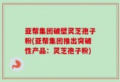 亚帮集团破壁灵芝孢子粉(亚帮集团推出突破性产品：灵芝孢子粉)