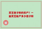 灵芝孢子粉的农户？一亩灵芝能产多少孢子粉