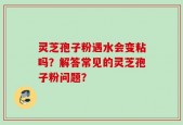 灵芝孢子粉遇水会变粘吗？解答常见的灵芝孢子粉问题？