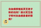 白血病移植后灵芝孢子粉的功效？探讨灵芝孢子粉对白血病患者的帮助？