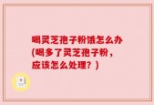 喝灵芝孢子粉饿怎么办(喝多了灵芝孢子粉，应该怎么处理？)