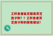 乙肝患者能否服用灵芝孢子粉？？乙肝患者灵芝孢子粉的使用建议？