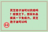 灵芝孢子油可以抗癌吗？疫情之下，想买补品提高一下免疫力，灵芝孢子油可以吗