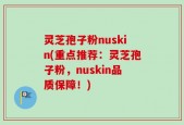 灵芝孢子粉nuskin(重点推荐：灵芝孢子粉，nuskin品质保障！)