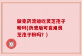 做完药流能吃灵芝孢子粉吗(药流后可食用灵芝孢子粉吗？)
