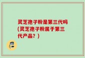 灵芝孢子粉是第三代吗(灵芝孢子粉属于第三代产品？)